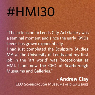 “The extension to Leeds City Art Gallery was a seminal moment and since the early 1990s Leeds has grown exponentially. I had just completed the Sculpture Studies MA at the University of Leeds and my first job in the 'art world' was Receptionist at HMI. I am now the CEO of Scarborough Museums and Galleries.” - Andrew Clay, CEO Scarborough Museums and Galleries