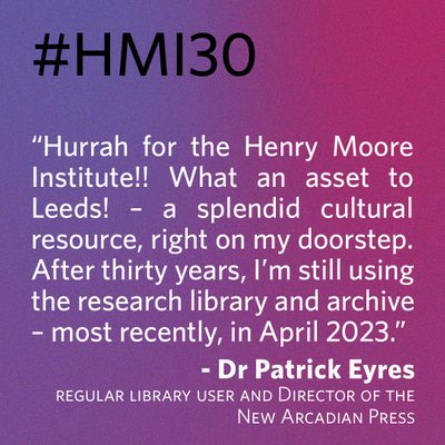 “Hurrah for the Henry Moore Institute!! What an asset to Leeds! – a splendid cultural resource, right on my doorstep. After thirty years, I’m still using the research library and archive – most recently, in April 2023.” - Dr Patrick Eyres, regular library user and Director of the New Arcadian Press