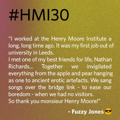“I worked at the Henry Moore Institute a long, long time ago. It was my first job out of university in Leeds. I met one of my best friends for life, Nathan Richards... Together we invigilated everything from the apple and pear hanging as one to ancient erotic artefacts. We sang songs over the bridge link - to ease our boredom - when we had no visitors. So thank you monsieur Henry Moore!” - Fuzzy Jones 😎