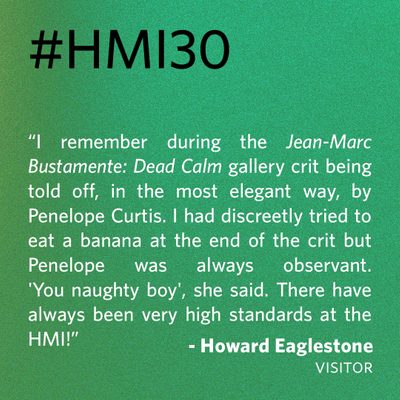 “I remember during the Jean-Marc Bustamente: Dead Calm gallery crit being told off, in the most elegant way, by Penelope Curtis. I had discreetly tried to eat a banana at the end of the crit but Penelope was always observant. 'You naughty boy', she said. There have always been very high standards at the HMI!” - Howard Eaglestone, visitor