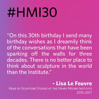 “On this 30th birthday I send many birthday wishes as I dreamily think of the conversations that have been sparking off the walls for three decades. There is no better place to think about sculpture in the world than the Institute.” - Lisa Le Feuvre, Head of Sculpture Studies at the Henry Moore Institute 2010-2017