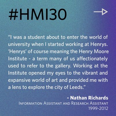 “I was a student about to enter the world of university when I started working at Henrys. ‘Henrys’ of course meaning the Henry Moore Institute - a term many of us affectionately used to refer to the gallery. Working at the Institute opened my eyes to the vibrant and expansive world of art and provided me with a lens to explore the city of Leeds.” - Nathan Richards, Information Assistant and Research Assistant 1999-2012
